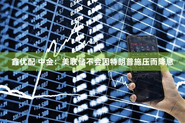 鑫优配 中金：美联储不会因特朗普施压而降息