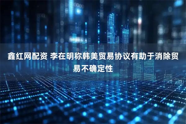 鑫红网配资 李在明称韩美贸易协议有助于消除贸易不确定性