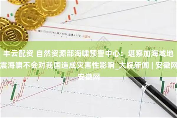 丰云配资 自然资源部海啸预警中心：堪察加海域地震海啸不会对我国造成灾害性影响_大皖新闻 | 安徽网