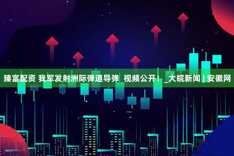 臻富配资 我军发射洲际弹道导弹  视频公开！_大皖新闻 | 安徽网