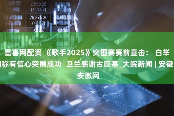 嘉喜网配资 《歌手2025》突围赛赛前直击： 白举纲称有信心突围成功  卫兰感谢古巨基_大皖新闻 | 安徽网