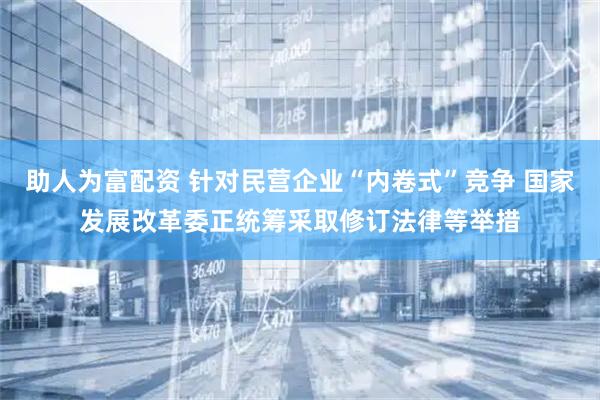 助人为富配资 针对民营企业“内卷式”竞争 国家发展改革委正统筹采取修订法律等举措