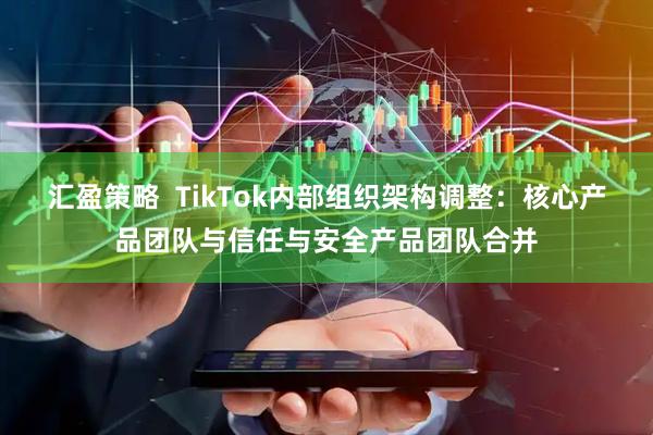汇盈策略  TikTok内部组织架构调整：核心产品团队与信任与安全产品团队合并