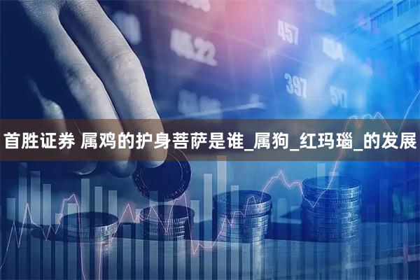 首胜证券 属鸡的护身菩萨是谁_属狗_红玛瑙_的发展