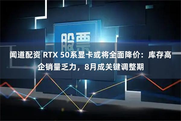 闻道配资 RTX 50系显卡或将全面降价：库存高企销量乏力，8月成关键调整期