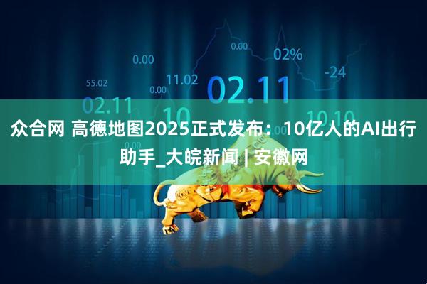 众合网 高德地图2025正式发布：10亿人的AI出行助手_大皖新闻 | 安徽网