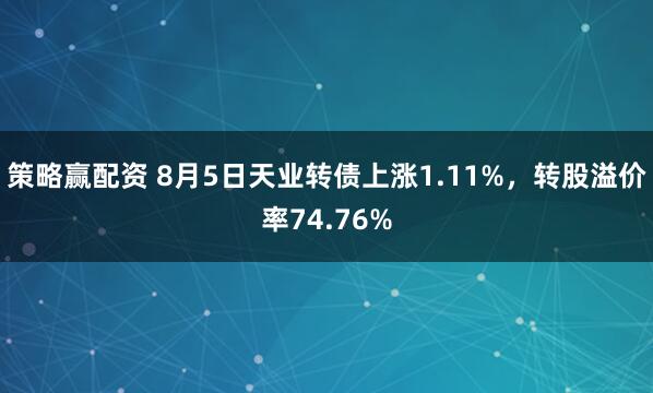 策略赢配资 8月5日天业转债上涨1.11%，转股溢价率74.76%