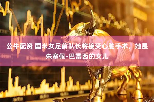 公牛配资 国米女足前队长将接受心脏手术，她是朱塞佩-巴雷西的女儿