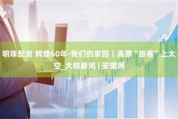 明珠配资 辉煌60年·我们的家园｜高原“旅客”上太空_大皖新闻 | 安徽网