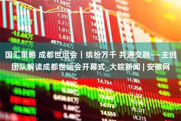 国汇策略 成都世运会｜缤纷万千 共通交融——主创团队解读成都世运会开幕式_大皖新闻 | 安徽网