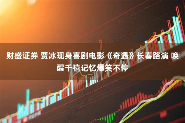 财盛证券 贾冰现身喜剧电影《奇遇》长春路演 唤醒千禧记忆爆笑不停