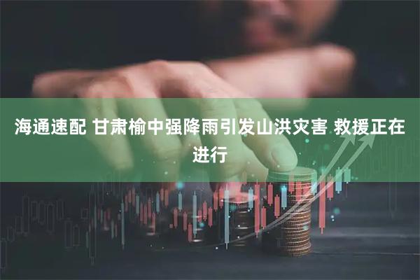 海通速配 甘肃榆中强降雨引发山洪灾害 救援正在进行