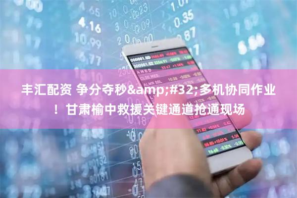 丰汇配资 争分夺秒&#32;多机协同作业！甘肃榆中救援关键通道抢通现场