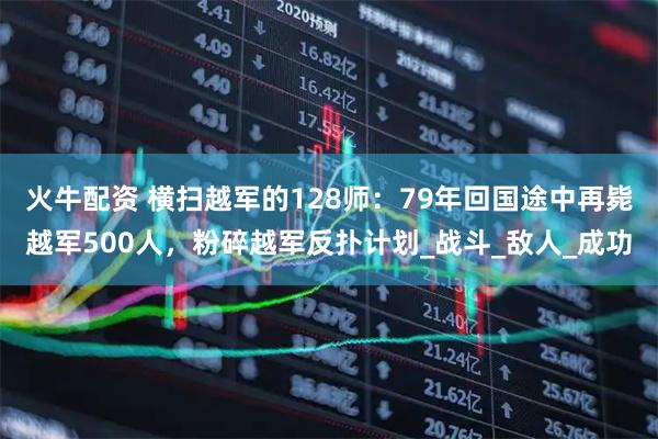 火牛配资 横扫越军的128师：79年回国途中再毙越军500人，粉碎越军反扑计划_战斗_敌人_成功
