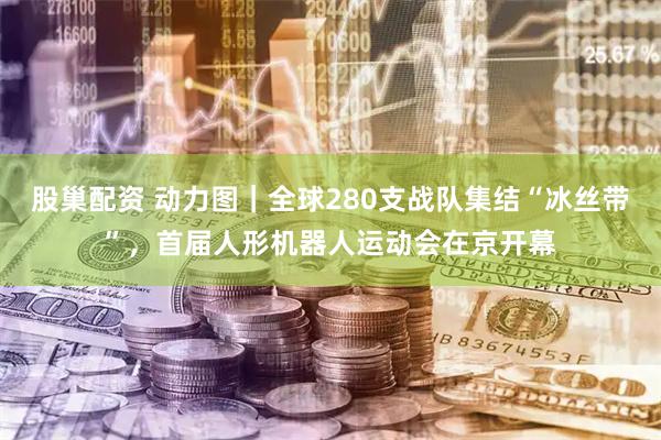 股巢配资 动力图｜全球280支战队集结“冰丝带”，首届人形机器人运动会在京开幕