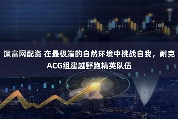 深富网配资 在最极端的自然环境中挑战自我，耐克ACG组建越野跑精英队伍