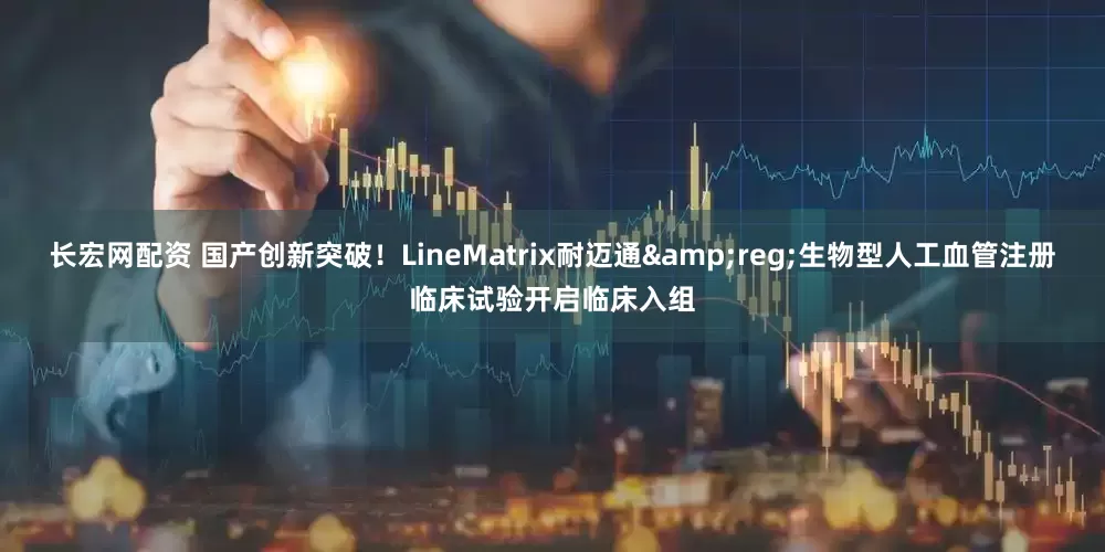 长宏网配资 国产创新突破！LineMatrix耐迈通&reg;生物型人工血管注册临床试验开启临床入组
