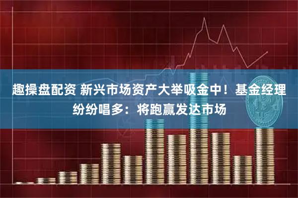 趣操盘配资 新兴市场资产大举吸金中！基金经理纷纷唱多：将跑赢发达市场