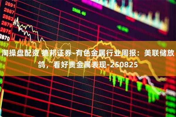 淘操盘配资 德邦证券-有色金属行业周报：美联储放鸽，看好贵金属表现-250825