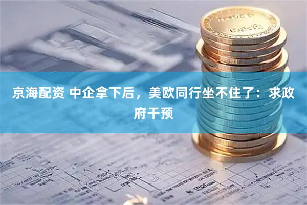 京海配资 中企拿下后，美欧同行坐不住了：求政府干预