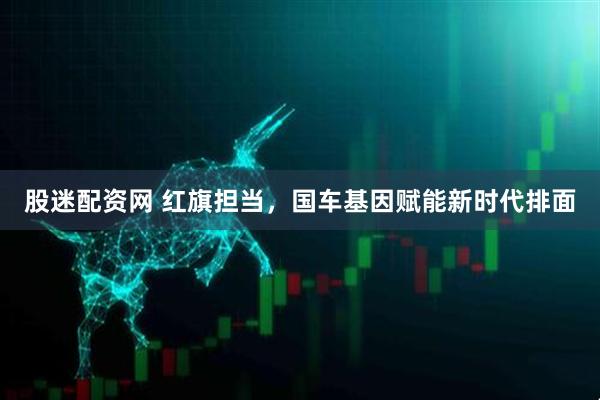 股迷配资网 红旗担当，国车基因赋能新时代排面