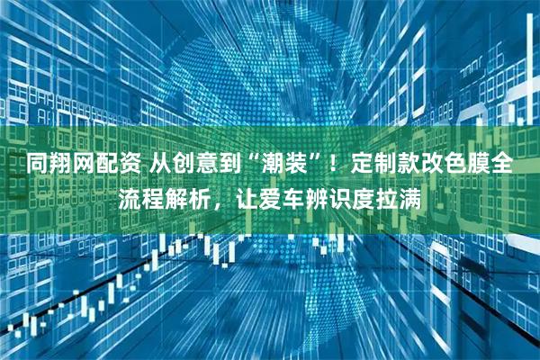 同翔网配资 从创意到“潮装”！定制款改色膜全流程解析，让爱车辨识度拉满