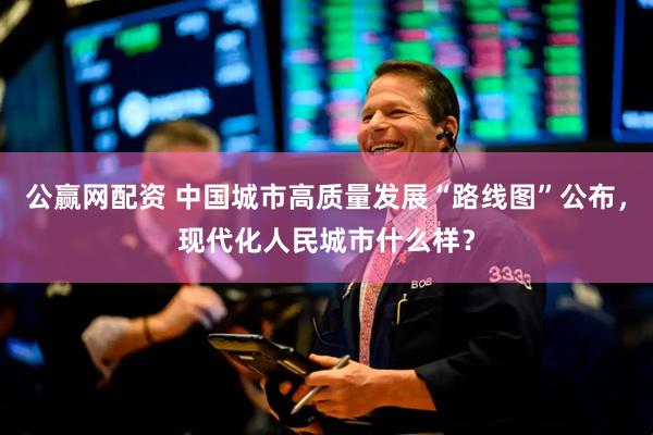 公赢网配资 中国城市高质量发展“路线图”公布，现代化人民城市什么样？