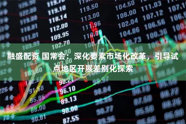 融盛配资 国常会：深化要素市场化改革，引导试点地区开展差别化探索
