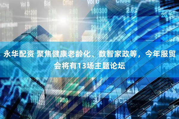 永华配资 聚焦健康老龄化、数智家政等，今年服贸会将有13场主题论坛