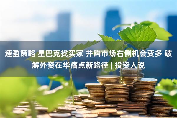 速盈策略 星巴克找买家 并购市场右侧机会变多 破解外资在华痛点新路径 | 投资人说