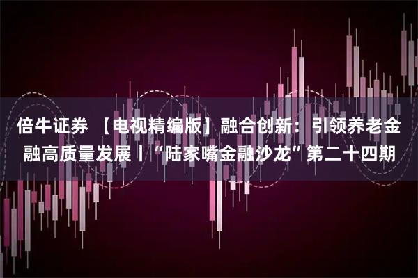 倍牛证券 【电视精编版】融合创新：引领养老金融高质量发展丨“陆家嘴金融沙龙”第二十四期