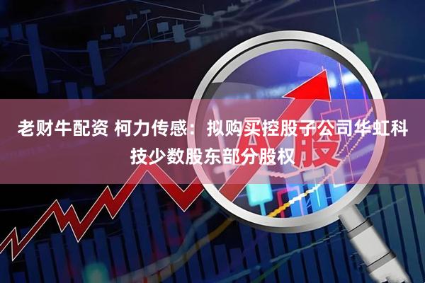 老财牛配资 柯力传感：拟购买控股子公司华虹科技少数股东部分股权