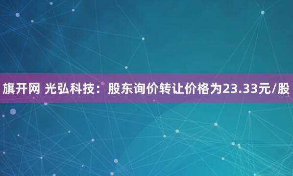 旗开网 光弘科技：股东询价转让价格为23.33元/股