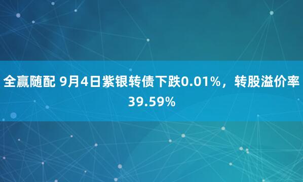 全赢随配 9月4日紫银转债下跌0.01%，转股溢价率39.59%