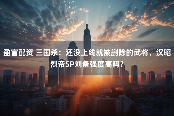 盈富配资 三国杀：还没上线就被删除的武将，汉昭烈帝SP刘备强度高吗？