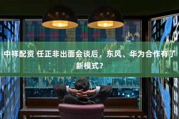 中祥配资 任正非出面会谈后，东风、华为合作有了新模式？