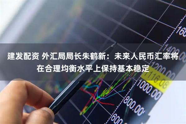 建发配资 外汇局局长朱鹤新：未来人民币汇率将在合理均衡水平上保持基本稳定