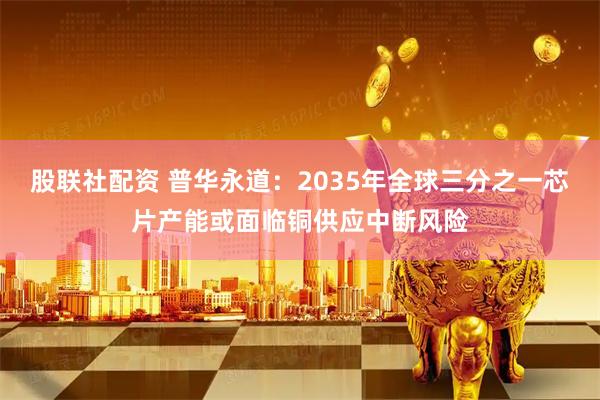股联社配资 普华永道：2035年全球三分之一芯片产能或面临铜供应中断风险