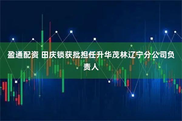 盈通配资 田庆锁获批担任升华茂林辽宁分公司负责人